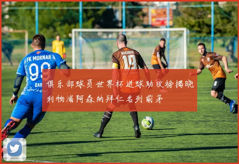 俱乐部球员世界杯进球助攻榜揭晓利物浦阿森纳拜仁名列前茅
