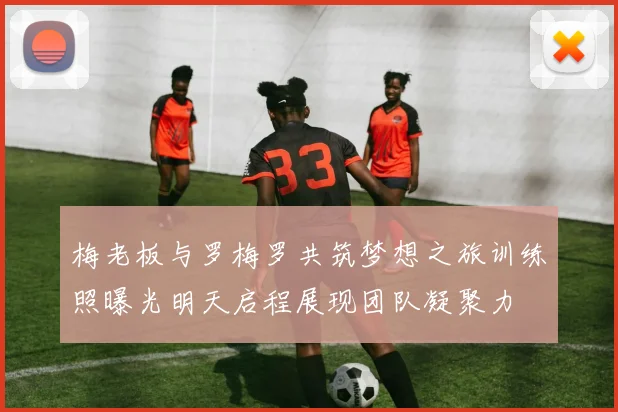 梅老板与罗梅罗共筑梦想之旅训练照曝光明天启程展现团队凝聚力