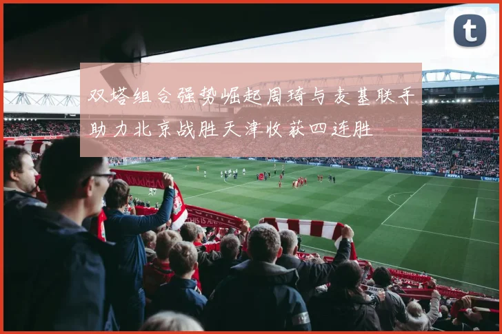 双塔组合强势崛起周琦与麦基联手助力北京战胜天津收获四连胜