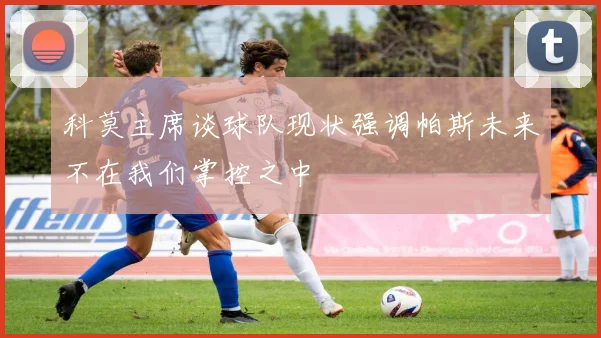 科莫主席谈球队现状强调帕斯未来不在我们掌控之中
