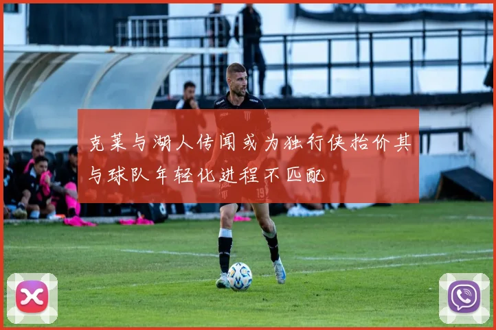 克莱与湖人传闻或为独行侠抬价其与球队年轻化进程不匹配