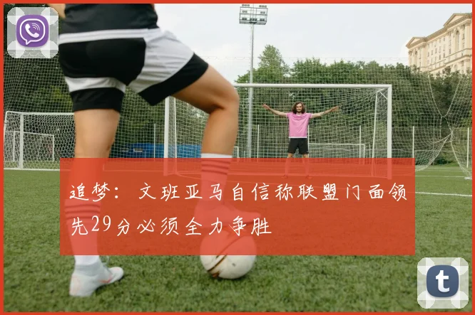 追梦：文班亚马自信称联盟门面领先29分必须全力争胜