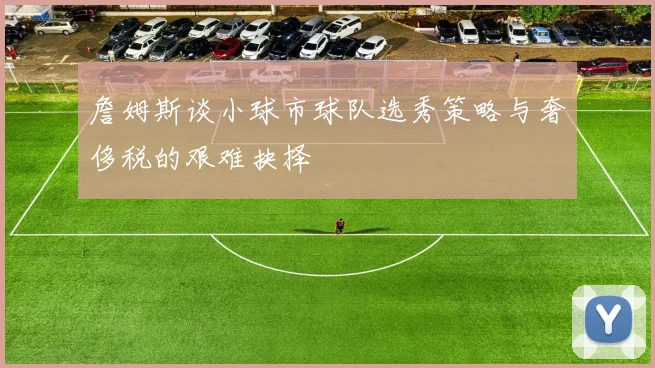 詹姆斯谈小球市球队选秀策略与奢侈税的艰难抉择