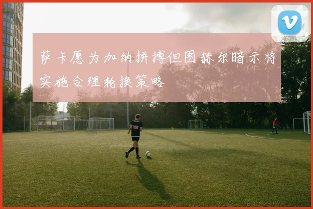 萨卡愿为加纳拼搏但图赫尔暗示将实施合理轮换策略