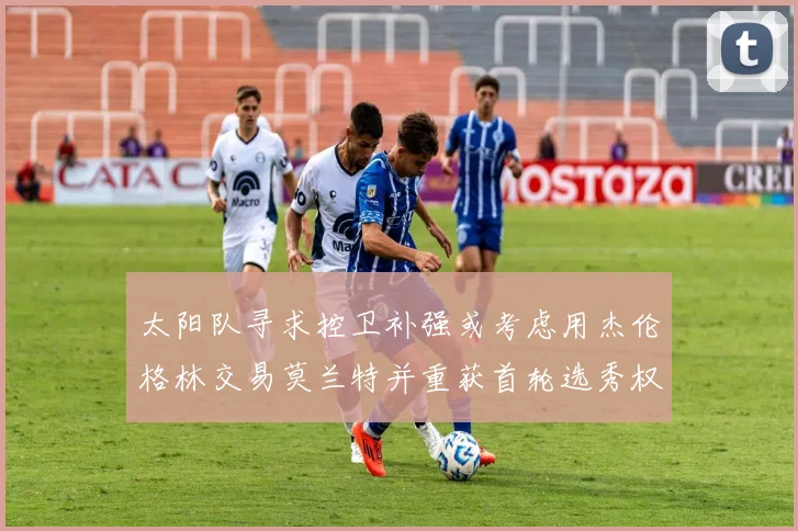 太阳队寻求控卫补强或考虑用杰伦格林交易莫兰特并重获首轮选秀权