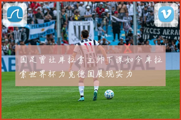 国足曾让库拉索主帅下课如今库拉索世界杯力克德国展现实力