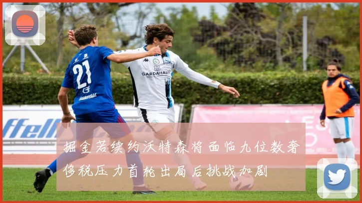 掘金若续约沃特森将面临九位数奢侈税压力首轮出局后挑战加剧