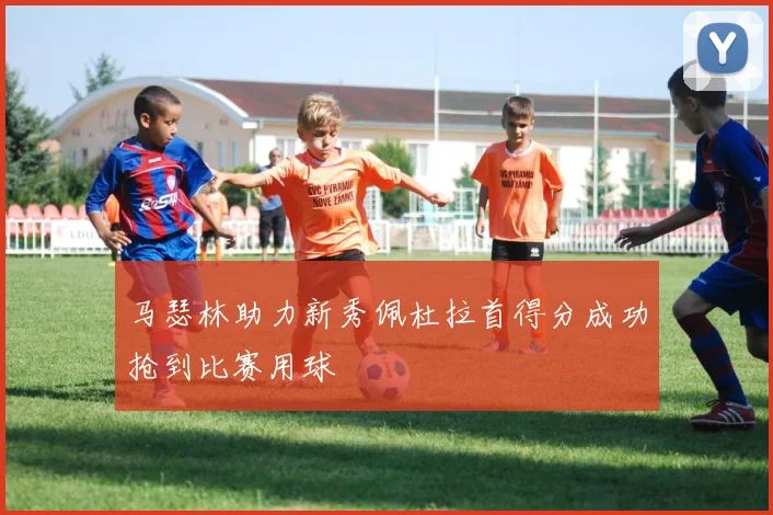 马瑟林助力新秀佩杜拉首得分成功抢到比赛用球