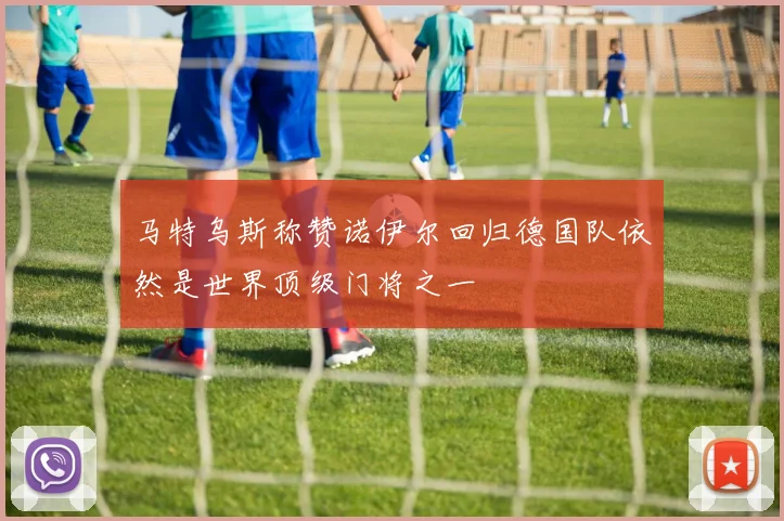 马特乌斯称赞诺伊尔回归德国队依然是世界顶级门将之一