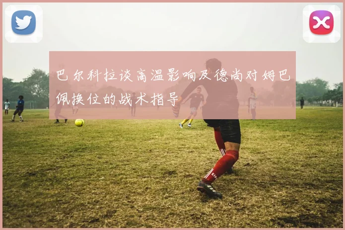 巴尔科拉谈高温影响及德尚对姆巴佩换位的战术指导