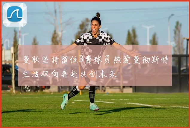 曼联坚持留住B费球员热爱曼彻斯特生活双向奔赴共创未来
