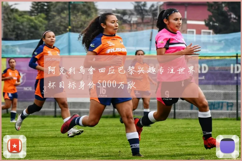 阿克利乌舍回应巴黎兴趣专注世界杯目标身价5000万欧