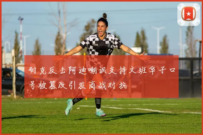 耐克反击阿迪嘲讽支持文班华子口号被篡改引发商战对抗