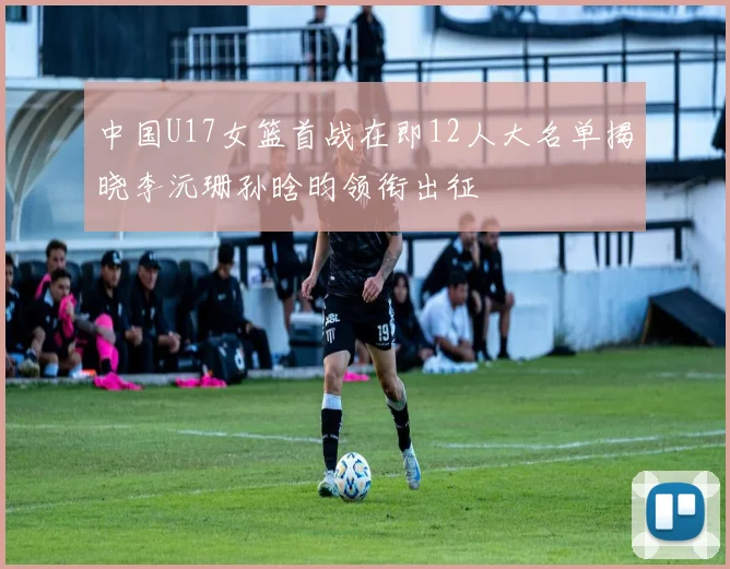 中国U17女篮首战在即12人大名单揭晓李沅珊孙晗昀领衔出征