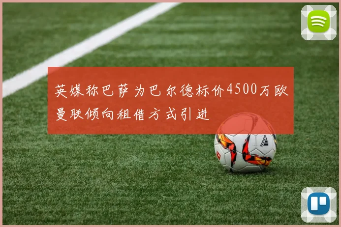 英媒称巴萨为巴尔德标价4500万欧曼联倾向租借方式引进