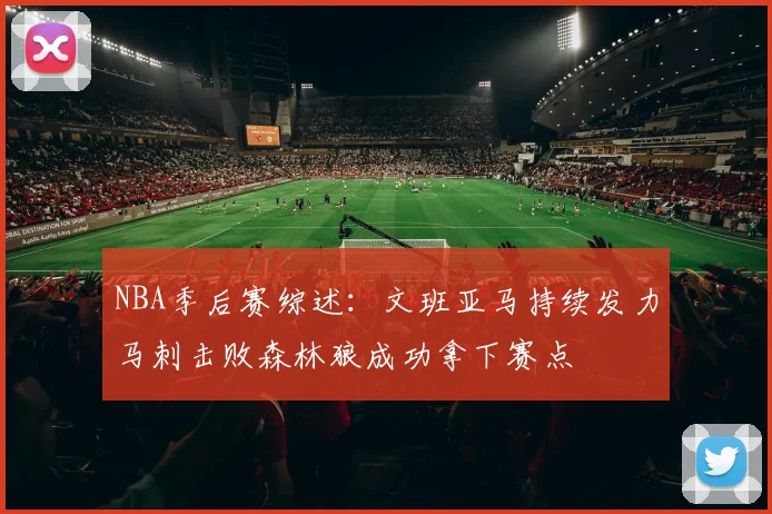 NBA季后赛综述：文班亚马持续发力马刺击败森林狼成功拿下赛点