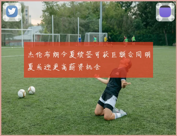 杰伦布朗今夏续签可获巨额合同明夏或迎更高薪资机会