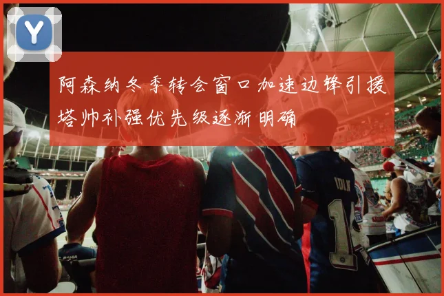阿森纳冬季转会窗口加速边锋引援塔帅补强优先级逐渐明确