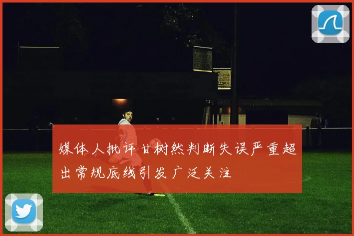 媒体人批评甘树然判断失误严重超出常规底线引发广泛关注